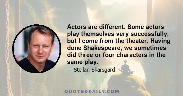 Actors are different. Some actors play themselves very successfully, but I come from the theater. Having done Shakespeare, we sometimes did three or four characters in the same play.