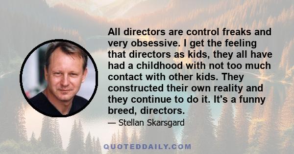 All directors are control freaks and very obsessive. I get the feeling that directors as kids, they all have had a childhood with not too much contact with other kids. They constructed their own reality and they