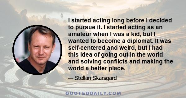 I started acting long before I decided to pursue it. I started acting as an amateur when I was a kid, but I wanted to become a diplomat. It was self-centered and weird, but I had this idea of going out in the world and