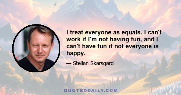 I treat everyone as equals. I can't work if I'm not having fun, and I can't have fun if not everyone is happy.