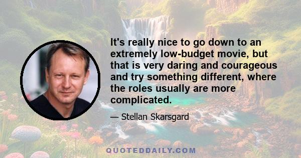 It's really nice to go down to an extremely low-budget movie, but that is very daring and courageous and try something different, where the roles usually are more complicated.