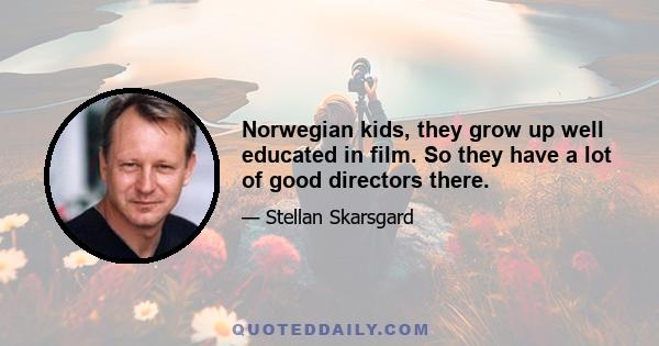 Norwegian kids, they grow up well educated in film. So they have a lot of good directors there.