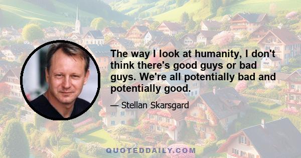 The way I look at humanity, I don't think there's good guys or bad guys. We're all potentially bad and potentially good.