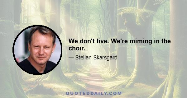 We don't live. We're miming in the choir.