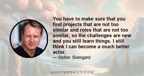 You have to make sure that you find projects that are not too similar and roles that are not too similar, so the challenges are new and you still learn things. I still think I can become a much better actor.