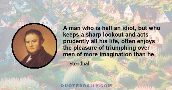 A man who is half an idiot, but who keeps a sharp lookout and acts prudently all his life, often enjoys the pleasure of triumphing over men of more imagination than he