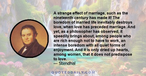 A strange effect of marriage, such as the nineteenth century has made it! The boredom of married life inevitably destroys love, when love has preceded marriage. And yet, as a philosopher has observed, it speedily brings 