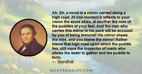 Ah, Sir, a novel is a mirror carried along a high road. At one moment it reflects to your vision the azure skies, at another the mire of the puddles at your feet. And the man who carries this mirror in his pack will be