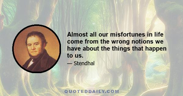 Almost all our misfortunes in life come from the wrong notions we have about the things that happen to us.