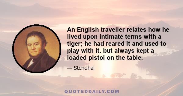 An English traveller relates how he lived upon intimate terms with a tiger; he had reared it and used to play with it, but always kept a loaded pistol on the table.