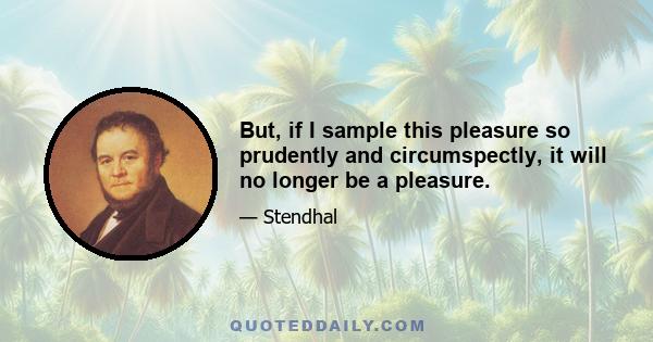 But, if I sample this pleasure so prudently and circumspectly, it will no longer be a pleasure.