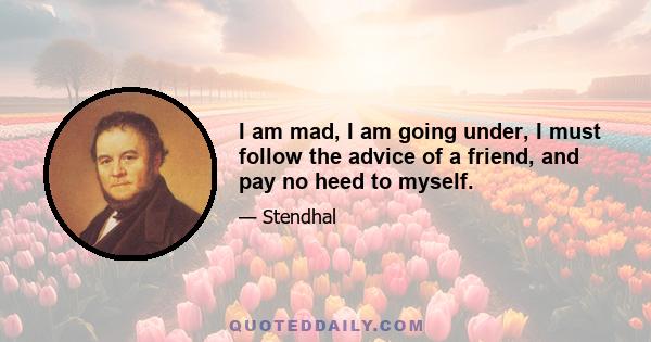 I am mad, I am going under, I must follow the advice of a friend, and pay no heed to myself.