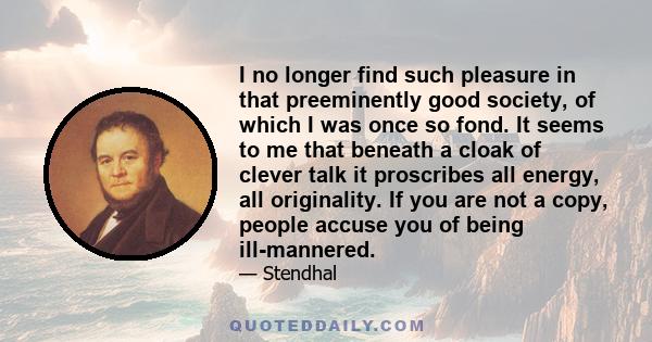 I no longer find such pleasure in that preeminently good society, of which I was once so fond. It seems to me that beneath a cloak of clever talk it proscribes all energy, all originality. If you are not a copy, people