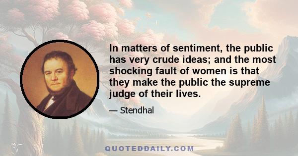 In matters of sentiment, the public has very crude ideas; and the most shocking fault of women is that they make the public the supreme judge of their lives.