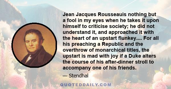 Jean Jacques Rousseauis nothing but a fool in my eyes when he takes it upon himself to criticise society; he did not understand it, and approached it with the heart of an upstart flunkey.... For all his preaching a