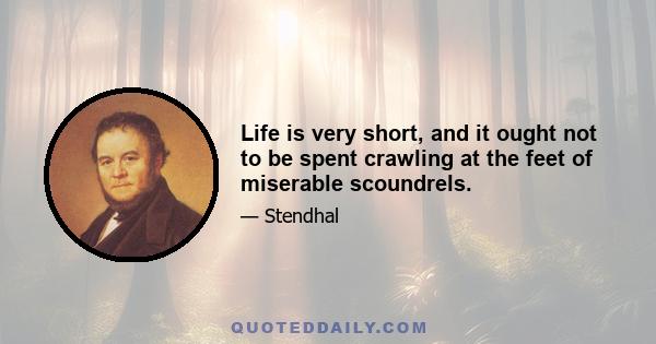 Life is very short, and it ought not to be spent crawling at the feet of miserable scoundrels.