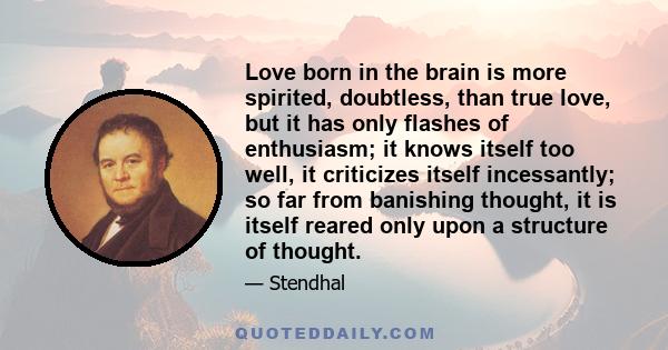 Love born in the brain is more spirited, doubtless, than true love, but it has only flashes of enthusiasm; it knows itself too well, it criticizes itself incessantly; so far from banishing thought, it is itself reared