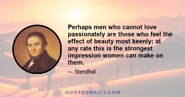 Perhaps men who cannot love passionately are those who feel the effect of beauty most keenly; at any rate this is the strongest impression women can make on them.