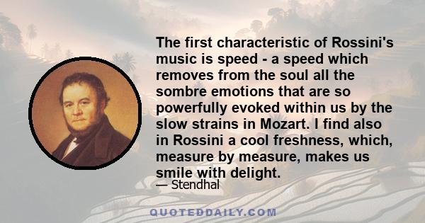 The first characteristic of Rossini's music is speed - a speed which removes from the soul all the sombre emotions that are so powerfully evoked within us by the slow strains in Mozart. I find also in Rossini a cool