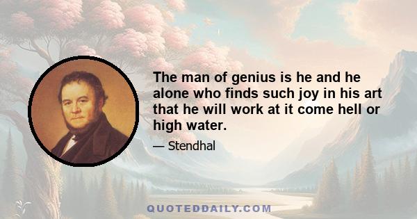 The man of genius is he and he alone who finds such joy in his art that he will work at it come hell or high water.