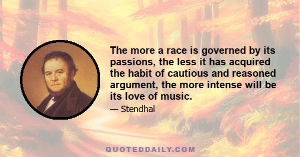 The more a race is governed by its passions, the less it has acquired the habit of cautious and reasoned argument, the more intense will be its love of music.