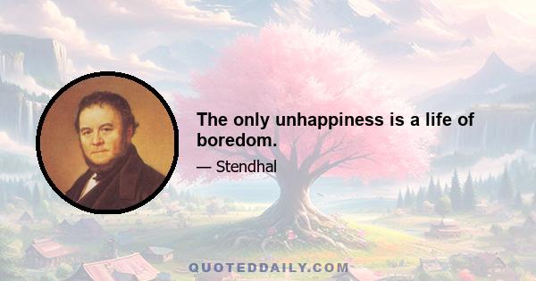 The only unhappiness is a life of boredom.