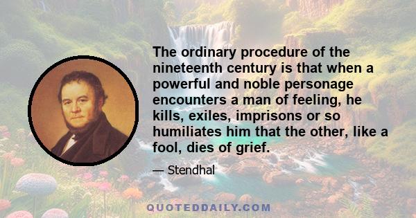 The ordinary procedure of the nineteenth century is that when a powerful and noble personage encounters a man of feeling, he kills, exiles, imprisons or so humiliates him that the other, like a fool, dies of grief.