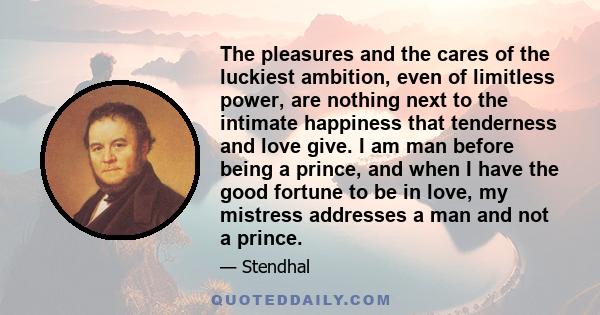 The pleasures and the cares of the luckiest ambition, even of limitless power, are nothing next to the intimate happiness that tenderness and love give. I am man before being a prince, and when I have the good fortune