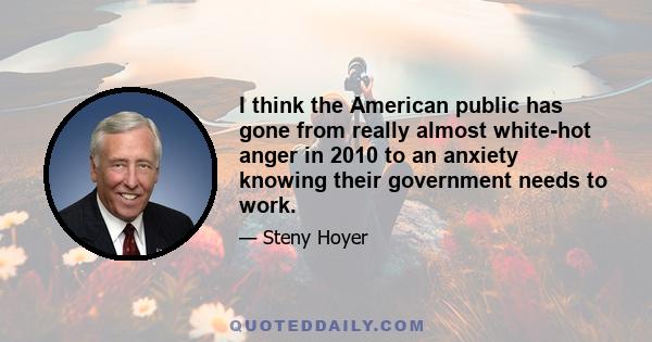 I think the American public has gone from really almost white-hot anger in 2010 to an anxiety knowing their government needs to work.