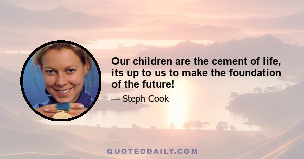 Our children are the cement of life, its up to us to make the foundation of the future!