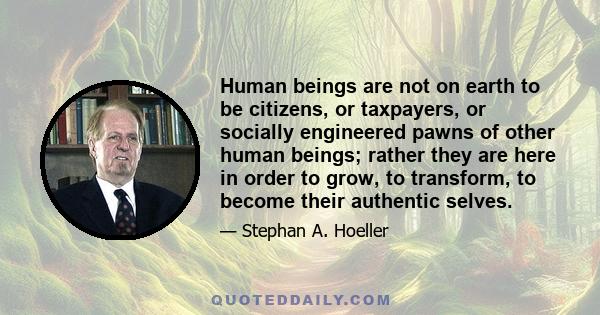 Human beings are not on earth to be citizens, or taxpayers, or socially engineered pawns of other human beings; rather they are here in order to grow, to transform, to become their authentic selves.