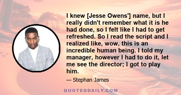 I knew [Jesse Owens'] name, but I really didn't remember what it is he had done, so I felt like I had to get refreshed. So I read the script and I realized like, wow, this is an incredible human being. I told my