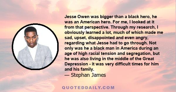 Jesse Owen was bigger than a black hero, he was an American hero. For me, I looked at it from that perspective. Through my research, I obviously learned a lot, much of which made me sad, upset, disappointed and even