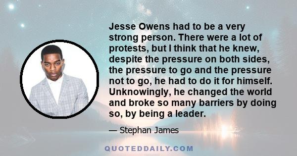 Jesse Owens had to be a very strong person. There were a lot of protests, but I think that he knew, despite the pressure on both sides, the pressure to go and the pressure not to go, he had to do it for himself.