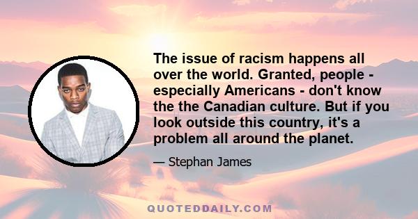 The issue of racism happens all over the world. Granted, people - especially Americans - don't know the the Canadian culture. But if you look outside this country, it's a problem all around the planet.