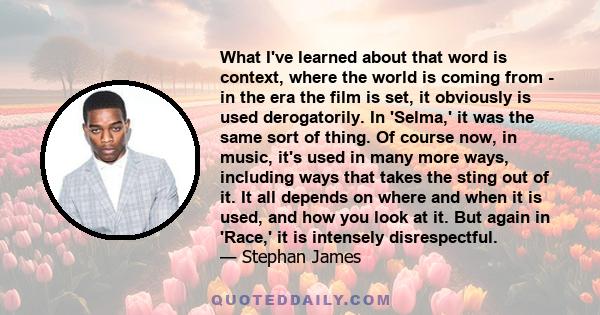 What I've learned about that word is context, where the world is coming from - in the era the film is set, it obviously is used derogatorily. In 'Selma,' it was the same sort of thing. Of course now, in music, it's used 