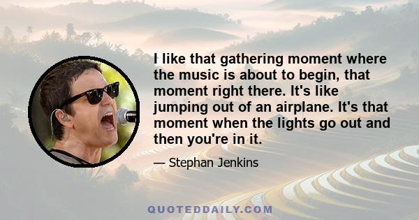 I like that gathering moment where the music is about to begin, that moment right there. It's like jumping out of an airplane. It's that moment when the lights go out and then you're in it.