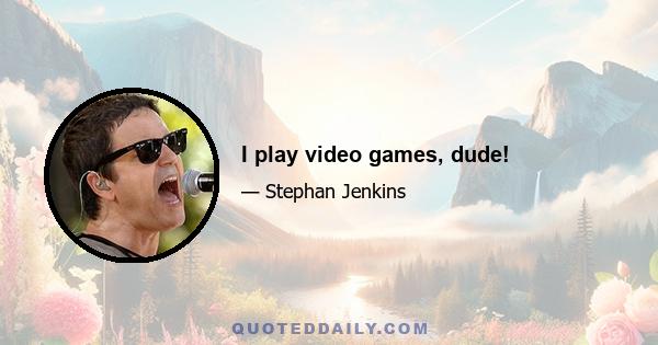 I play video games, dude!