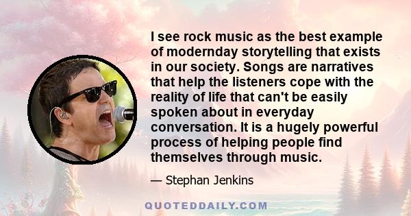 I see rock music as the best example of modernday storytelling that exists in our society. Songs are narratives that help the listeners cope with the reality of life that can't be easily spoken about in everyday