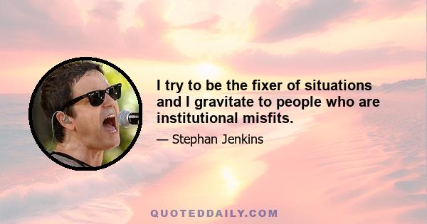 I try to be the fixer of situations and I gravitate to people who are institutional misfits.