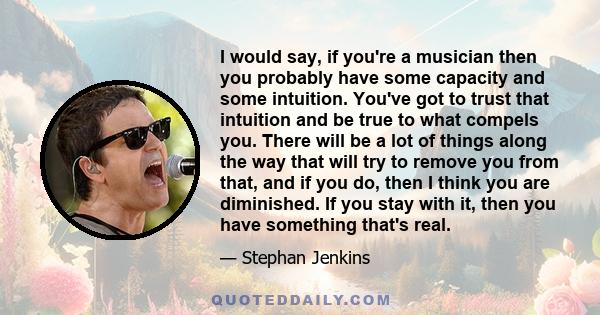 I would say, if you're a musician then you probably have some capacity and some intuition. You've got to trust that intuition and be true to what compels you. There will be a lot of things along the way that will try to 