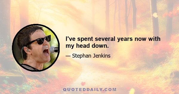 I've spent several years now with my head down.