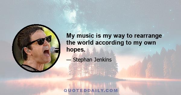 My music is my way to rearrange the world according to my own hopes.