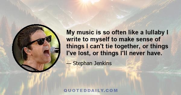 My music is so often like a lullaby I write to myself to make sense of things I can't tie together, or things I've lost, or things I'll never have.