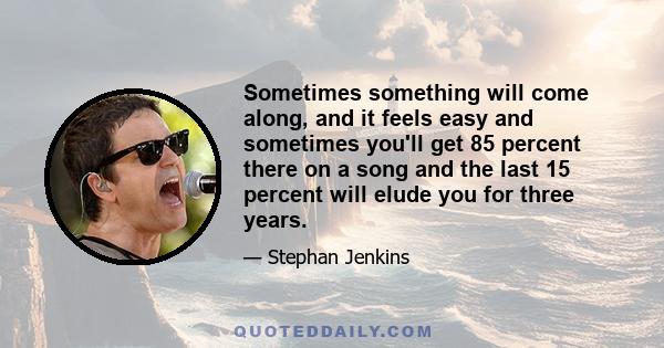 Sometimes something will come along, and it feels easy and sometimes you'll get 85 percent there on a song and the last 15 percent will elude you for three years.