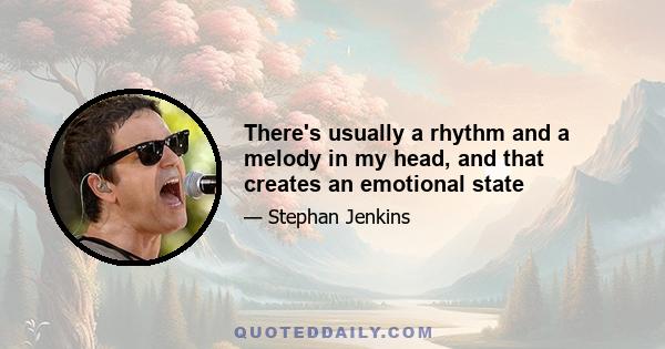 There's usually a rhythm and a melody in my head, and that creates an emotional state