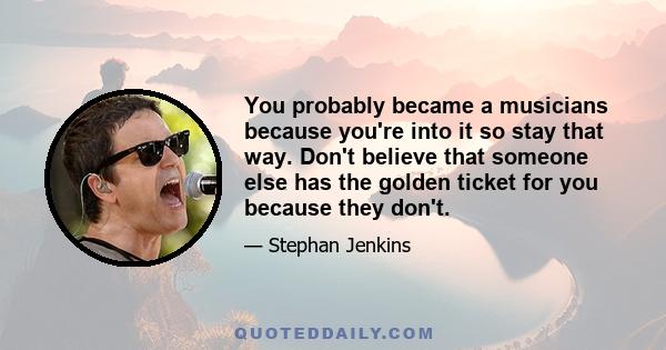 You probably became a musicians because you're into it so stay that way. Don't believe that someone else has the golden ticket for you because they don't.