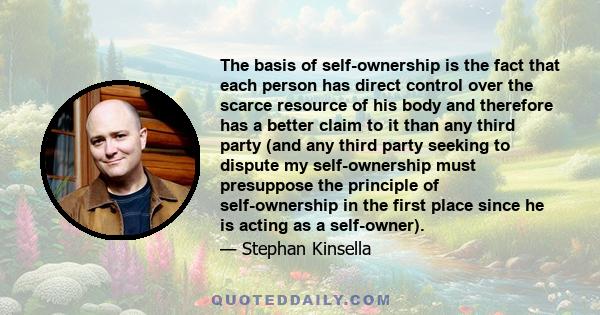 The basis of self-ownership is the fact that each person has direct control over the scarce resource of his body and therefore has a better claim to it than any third party (and any third party seeking to dispute my