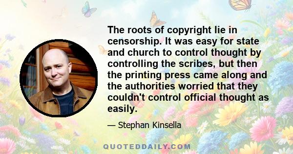 The roots of copyright lie in censorship. It was easy for state and church to control thought by controlling the scribes, but then the printing press came along and the authorities worried that they couldn't control