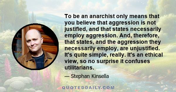 To be an anarchist only means that you believe that aggression is not justified, and that states necessarily employ aggression. And, therefore, that states, and the aggression they necessarily employ, are unjustified.